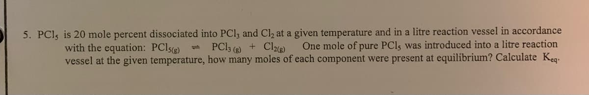 5. PCI5 is 20 mole percent dissociated into PCI3 and C2 at a given temperature and in a litre reaction vessel in accordance
One mole of pure PCls was introduced into a litre reaction
vessel at the given temperature, how many moles of each component were present at equilibrium? Calculate Keg
with the equation: PCI5(g)
PCI3 (2) + Cle)
1.
