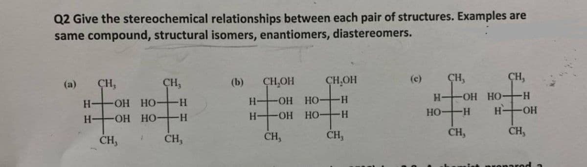 Q2 Give the stereochemical relationships between each pair of structures. Examples are
same compound, structural isomers, enantiomers, diastereomers.
CH,OH
CH,OH
(c)
ÇH,
ÇH,
(a)
CH,
CH,
(b)
Но
HO H
H OH HO-H
HO H
H-
ОН НО
H OH
H-
H-
HO-
H OH HO H
H OH
CH,
CH,
CH,
CH,
CH,
CH,
onared
