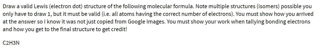 Draw a valid Lewis (electron dot) structure of the following molecular formula. Note multiple structures (isomers) possible you
only have to draw 1, but it must be valid (i.e. all atoms having the correct number of electrons). You must show how you arrived
at the answer so I know it was not just copied from Google Images. You must show your work when tallying bonding electrons
and how you get to the final structure to get credit!
C2H3N
