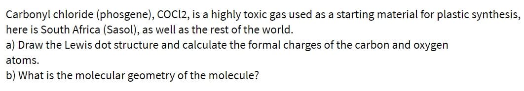 Carbonyl chloride (phosgene), CoCI2, is a highly toxic gas used as a starting material for plastic synthesis,
here is South Africa (Sasol), as well as the rest of the world.
a) Draw the Lewis dot structure and calculate the formal charges of the carbon and oxygen
atoms.
b) What is the molecular geometry of the molecule?
