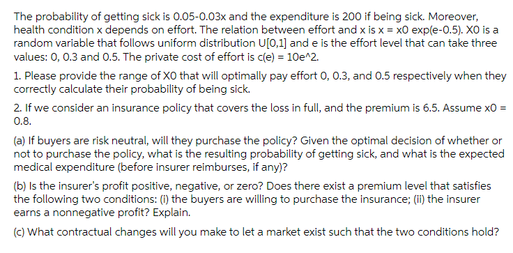 The probability of getting sick is 0.05-0.03x and the expenditure is 200 if being sick. Moreover,
health condition x depends on effort. The relation between effort and x is x = x0 exp(e-0.5). XO is a
random variable that follows uniform distribution U[0,1] and e is the effort level that can take three
values: 0, 0.3 and 0.5. The private cost of effort is c(e) = 10e^2.
1. Please provide the range of XO that will optimally pay effort 0, 0.3, and 0.5 respectively when they
correctly calculate their probability of being sick.
2. If we consider an insurance policy that covers the loss in full, and the premium is 6.5. Assume x0 =
0.8.
(a) If buyers are risk neutral, will they purchase the policy? Given the optimal decision of whether or
not to purchase the policy, what is the resulting probability of getting sick, and what is the expected
medical expenditure (before insurer reimburses, if any)?
(b) Is the insurer's profit positive, negative, or zero? Does there exist a premium level that satisfies
the following two conditions: (i) the buyers are willing to purchase the insurance; (ii) the insurer
earns a nonnegative profit? Explain.
(c) What contractual changes will you make to let a market exist such that the two conditions hold?
