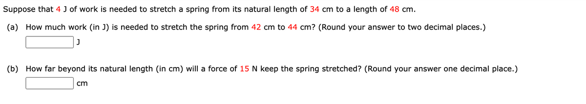 Suppose that 4 J of work is needed to stretch a spring from its natural length of 34 cm to a length of 48 cm.
(a)
How much work (in J) is needed to stretch the spring from 42 cm to 44 cm? (Round your answer to two decimal places.)
J
(b)
How far beyond its natural length (in cm) will a force of 15 N keep the spring stretched? (Round your answer one decimal place.)
cm
