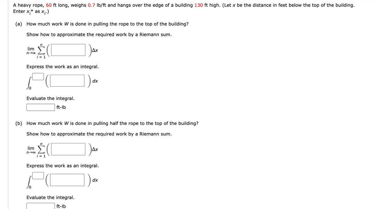 A heavy rope, 60 ft long, weighs 0.7 Ib/ft and hangs over the edge of a building 130 ft high. (Let x be the distance in feet below the top of the building.
Enter x,* as x;)
(a) How much work W is done in pulling the rope to the top of the building?
Show how to approximate the required work by a Riemann sum.
lim
i = 1
Express the work as an integral.
dx
Evaluate the integral.
ft-lb
(b) How much work W is done in pulling half the rope to the top of the building?
Show how to approximate the required work by a Riemann sum.
lim
i = 1
Express the work as an integral.
dx
Evaluate the integral.
ft-lb
