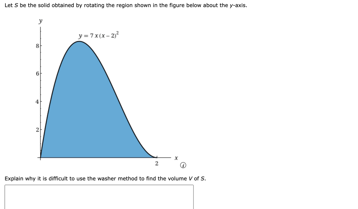 Let S be the solid obtained by rotating the region shown in the figure below about the y-axis.
y
y = 7x(x- 2)²
8
6.
4
Explain why it is difficult to use the washer method to find the volume V of S.
