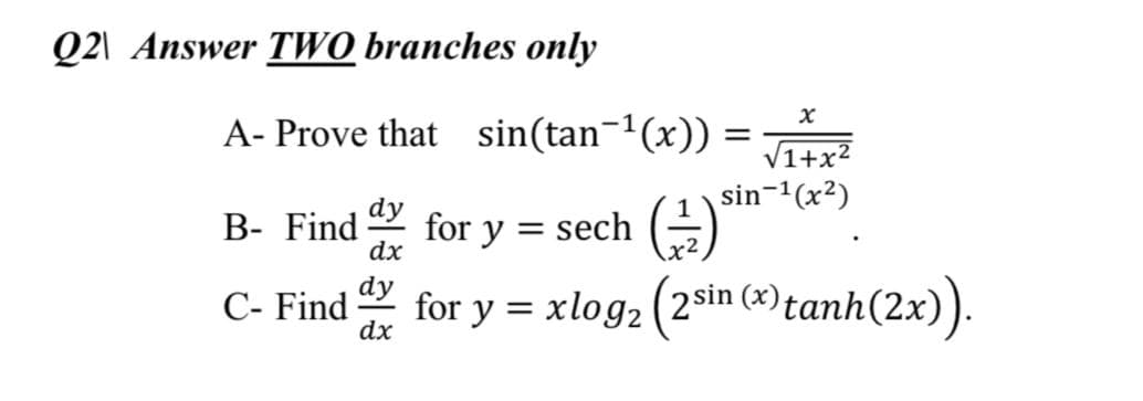 Q2\ Answer TWO branches only
A- Prove that sin(tan¬1(x)) =
Ttri
V1+x?
sin-1(x2)
dy
B- Find
dx
for y = sech (÷)
%3D
x2
dy
C- Find
dx
for y = xlog2 (2sin (x)tar
(9)tanh(2x).
