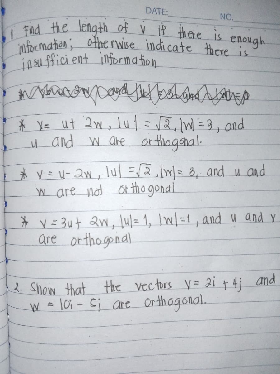 DATE:
NO.
enough
•1 Find the length of v if there is
information; otherwise indicate there is"
insufficient information
Doodh boland P
EX
* X= ut 2w, lut = √2,1W = 3, and
u and w are orthogonal.
* y = u-2w, lul =√ √2,[1] = 3, and u and
w are not orthogonal
* v = 3u+ 2w, lu/= 1, | w/ =1, and u and y
are orthogonal
2. Show that the vectors V = 2i + 4; and
W = 10; - cj are orthogonal.