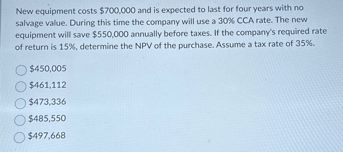 New equipment costs $700,000 and is expected to last for four years with no
salvage value. During this time the company will use a 30% CCA rate. The new
equipment will save $550,000 annually before taxes. If the company's required rate
of return is 15%, determine the NPV of the purchase. Assume a tax rate of 35%.
$450,005
$461,112
$473,336
$485,550
$497,668