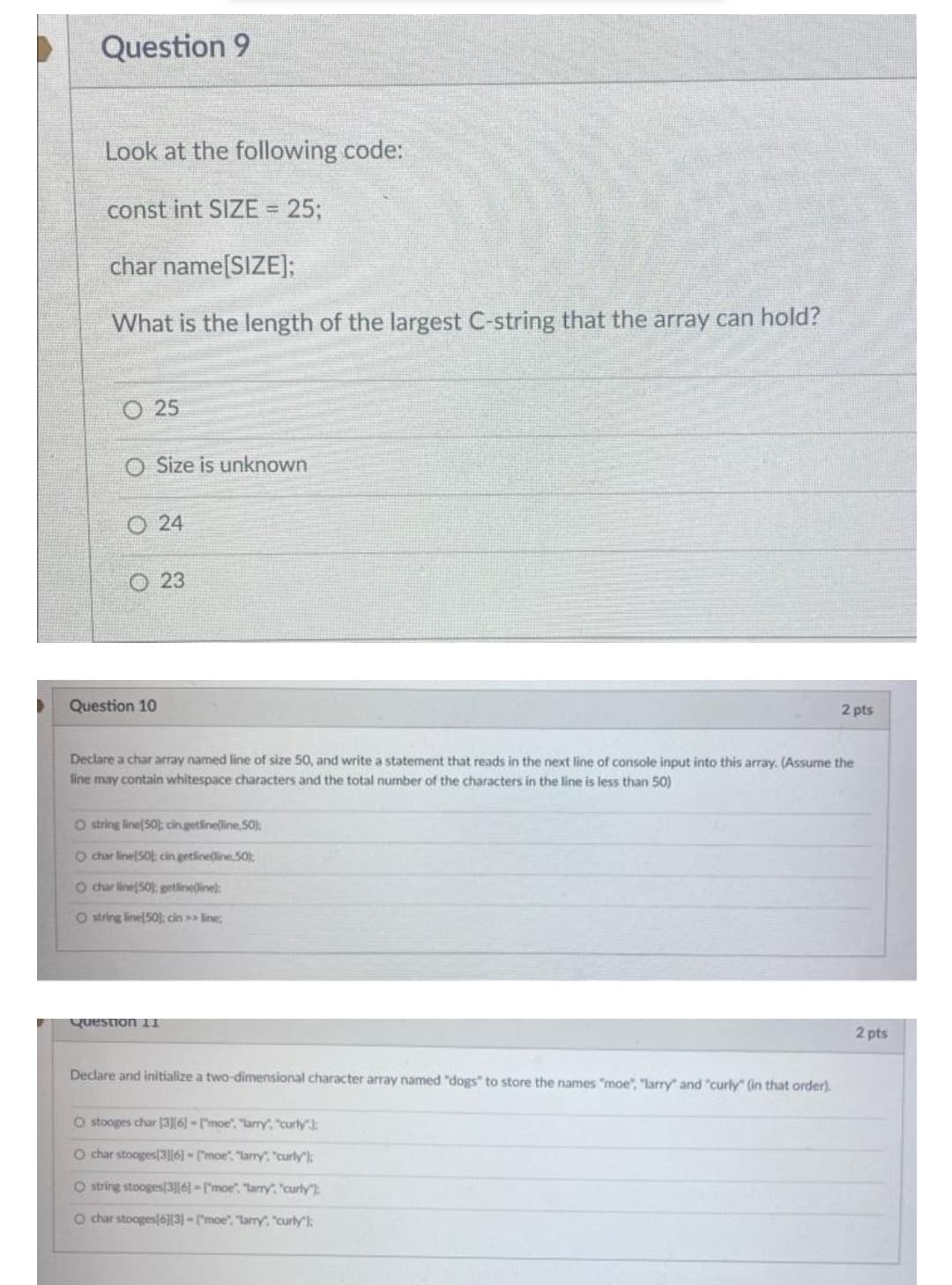 Question 9
Look at the following code:
const int SIZE = 25;
char name[SIZE];
What is the length of the largest C-string that the array can hold?
O 25
O Size is unknown
O 24
O 23
Question 10
2 pts
Declare a char array named line of size 50, and write a statement that reads in the next line of console input into this array. (Assume the
line may contain whitespace characters and the total number of the characters in the line is less than 50)
O string line(50); cin.getlineline.S0):
O char line 50 cin.getline(line. 50):
O char line50): petline(linel
O string line 50); cin >> line;
Question 1I1
2 pts
Declare and initialize a two-dimensional character array named "dogs" to store the names "moe", "larry" and "curly" (in that order).
O stooges char [3][6] - ["moe", "larry, "curly:
O char stooges(3]|6] = ["moe", "larry. "curly):
O string stooges3||6] - l'moe". "larry", "curly"):
O char stooges 6]|3] - ("moe", "larry, "curly:
