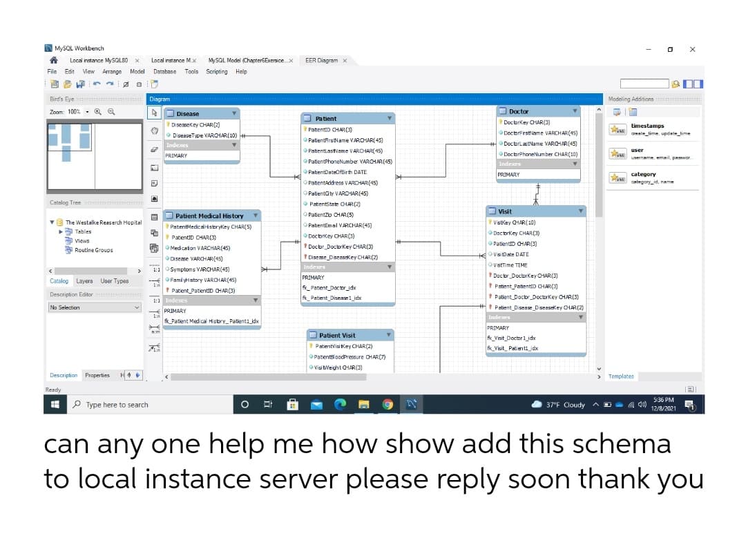 PatlentthooeNumber VARCHR(45)
O MYSQL Workbench
Local instance MlySQLB0 X
Local instance M.x
MYSQL Model (ChapterGExersice.x
EER Dingram X
File Edit View Arrange Model Database Tools Scripting Help
画
Bird's Eye
Diagram
Modeling Additions
Zoom: 100% - Q Q
O Disease
O Doctor
O Patient
Diseasekey CHAR(2)
Doctorkey CHAR(3)
timestamps
PatientiD CHAR (3)
DoctorFrstriame VARCHAR(45)
O DiseaseType VAROHAR(10)
+
geate_time. update_time
PatientfirstName VARCHAR(45)
Indexes
DoctorlastName VARCHAR(45)
OPatientlastiame VARDHAR(45)
user
PRIMARY
ODoctorPhoneNumber CHAR(10)
username. email, passwor.
PatientPhoneNumber VARCHAR(45)
Indexes
OPatientDateOffirth DATE
PRIMARY
category
OPatientAddress VARCHAR(45)
category_id, name
OPalientaty VAROHAR(45)
Catalog Tree
O PatientState OHAR (2)
O Visit
VistKey CHAR(10)
国
Patient Medical History
Patientzo CHAR(5)
v The Westalke Reaserch Hopital
Tables
PatentMedicalistorykey CHAR(5)
PatientEmal VARCHAR(45)
Doctorkey CHAR(3)
* PatentID CHAR(3)
Docbrkey CHAR(3)
Views
A Routine Groups
Docbr DoctorKey CHAR(3)
O
PatienttD CHAR(3)
OMedicefon VARCHAR(45)
VisitDate DATE
Discase VARCHAR(45)
1 Disese Diseasekey CHAR(2)
Indexes
Visttime TIME
OSymptoms VARCHAR(45)
Docor DoctorKey CHAR(3)
* Patient PatienttD CHAR(3)
* Patient Doctor DoctorKey CHAR(3)
Patient Disease Disensekey OHAR(2)
PRIMARY
Catalog Layera User Types
OFami ytistory VAROHAR(45)
* Patient_PatientID CHAR(3)
1:1 Indexes
K_Patient_Doctor_jdx
fk_Patient_Diseaselidx
Description Editor
No Selection
PRIMARY
I:n
Indexes
fk_Patient Medical Hisbry_Patienti_jdx
PRIMARY
n:m
O Patient Visit
k_Visit_Doctor1_idx
* PatientvisiKey CHAR(2)
fk_Visit_ Patienti_jdx
OPatentBloodPressure CHAR(7)
OVisi tveight CHAR(3)
Description Properties
Templates
Ready
5:36 PM
I P Type here to search
O A D G d)
37"F Cloudy
12/8/2021
can any one help me how show add this schema
to local instance server please reply soon thank you
