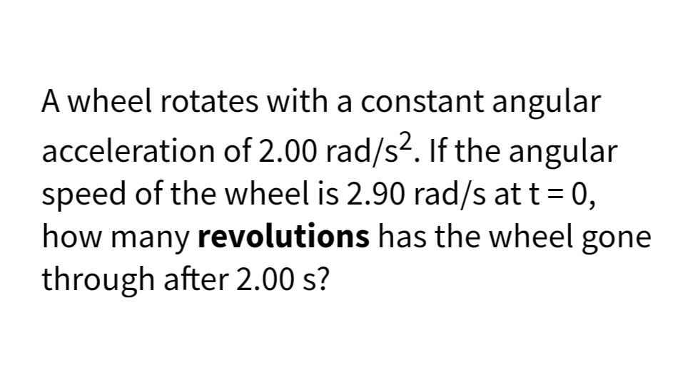 A wheel rotates with a constant angular
acceleration of 2.00 rad/s2. If the angular
speed of the wheel is 2.90 rad/s at t = 0,
how many revolutions has the wheel gone
through after 2.00 s?
