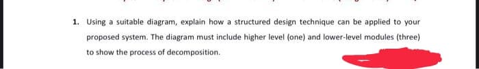 1. Using a suitable diagram, explain how a structured design technique can be applied to your
proposed system. The diagram must include higher level (one) and lower-level modules (three)
to show the process of decomposition.
