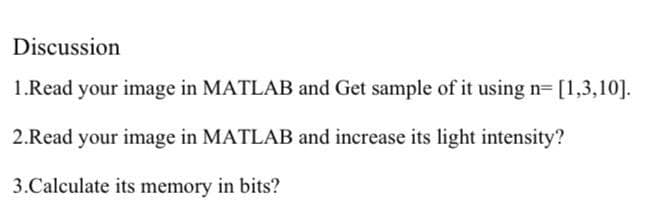 Discussion
1.Read your image in MATLAB and Get sample of it using n= [1,3,10].
2.Read your image in MATLAB and increase its light intensity?
3.Calculate its memory in bits?
