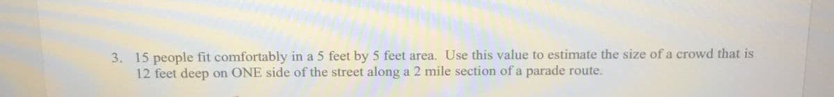 3. 15 people fit comfortably in a 5 feet by 5 feet area. Use this value to estimate the size of a crowd that is
12 feet deep on ONE side of the street along a 2 mile section of a parade route.
