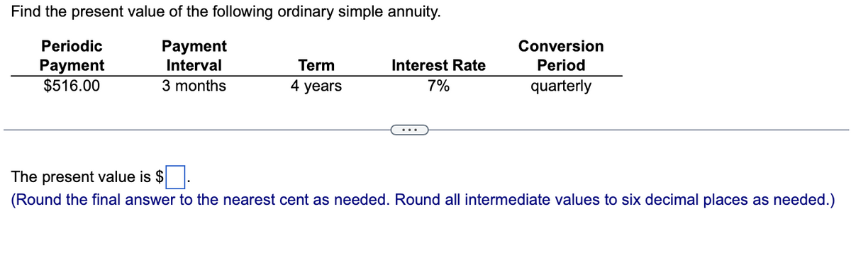 Find the present value of the following ordinary simple annuity.
Payment
Interval
3 months
Periodic
Payment
$516.00
Term
4 years
Interest Rate
7%
Conversion
Period
quarterly
The present value is $
(Round the final answer to the nearest cent as needed. Round all intermediate values to six decimal places as needed.)