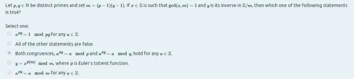 Let p. geN be distinct primes and set m = (p- 1)(g - 1). If z€ Zis such that ged(z, m) = 1 and y is its inverse in Z/m, then which one of the following statements
is true?
Select one:
azv -1 mod pg for any a e Z.
All of the other statements are false.
Both congruences, a-a mod pand a-a mod q, hold for any a e Z.
- z(m) mod m, where o is Euler's totient function.
a mod m for any a € Z
