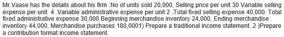 Mr.Vaase has the details about his firm :No of units sold 20,000, Selling price per unit 30 Variable selling
expense per unit 4.Variable administrative expense per unit 2. Total fixed selling expense 40,000. Total
fixed administrative expense 30,000. Beginning merchandise inventory 24,000, Ending merchandise
inventory 44,000, Merchandise purchases 180,0001) Prepare a traditional income statement. 2 )Prepare
a contribution format income statement.