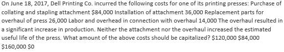 On June 18, 2017, Dell Printing Co. incurred the following costs for one of its printing presses: Purchase of
collating and stapling attachment $84,000 Installation of attachment 36,000 Replacement parts for
overhaul of press 26,000 Labor and overhead in connection with overhaul 14,000 The overhaul resulted in
a significant increase in production. Neither the attachment nor the overhaul increased the estimated
useful life of the press. What amount of the above costs should be capitalized? $120,000 $84,000
$160,000 $0