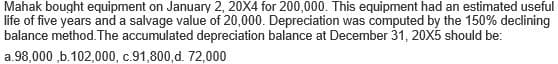 Mahak bought equipment on January 2, 20X4 for 200,000. This equipment had an estimated useful
life of five years and a salvage value of 20,000. Depreciation was computed by the 150% declining
balance method. The accumulated depreciation balance at December 31, 20X5 should be:
a.98,000 ,b.102,000, c.91,800, d. 72,000