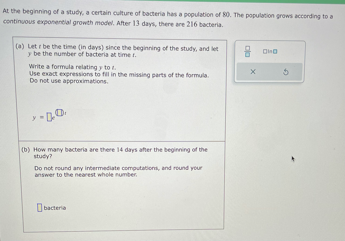 At the beginning of a study, a certain culture of bacteria has a population of 80. The population grows according to a
continuous exponential growth model. After 13 days, there are 216 bacteria.
(a) Lett be the time (in days) since the beginning of the study, and let
y be the number of bacteria at time t.
Write a formula relating y to t.
Use exact expressions to fill in the missing parts of the formula.
Do not use approximations.
y = ₂0₁
0e
(b) How many bacteria are there 14 days after the beginning of the
study?
Do not round any intermediate computations, and round your
answer to the nearest whole number.
bacteria
믐
X
Olno
k