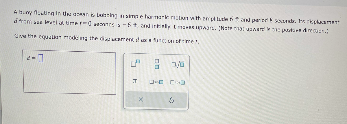A buoy floating in the ocean is bobbing in simple harmonic motion with amplitude 6 ft and period 8 seconds. Its displacement
d from sea level at time t=0 seconds is -6 ft, and initially it moves upward. (Note that upward is the positive direction.)
Give the equation modeling the displacement d as a function of time t.
d = 0
T
X
3 0/0
sin
cos