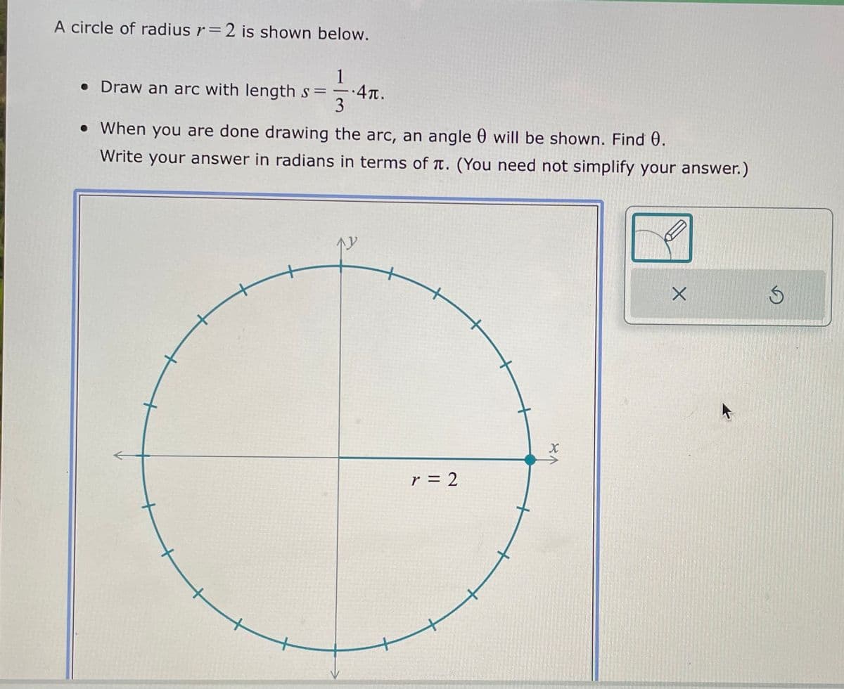 A circle of radius r= 2 is shown below.
• Draw an arc with length s=
13
.4π.
• When you are done drawing the arc, an angle will be shown. Find 0.
Write your answer in radians in terms of . (You need not simplify your answer.)
W
r = 2
X
X
S