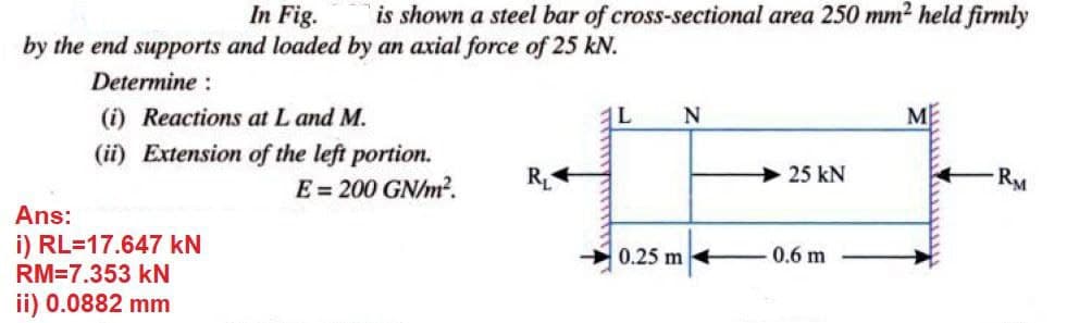 In Fig.
by the end supports and loaded by an axial force of 25 kN.
is shown a steel bar of cross-sectional area 250 mm2 held firmly
Determine :
(i) Reactions at L and M.
N
ME
(ii) Extension of the left portion.
E = 200 GN/m?.
R
25 kN
RM
Ans:
i) RL=17.647 kN
0.25 m
0.6 m
RM=7.353 kN
ii) 0.0882 mm
