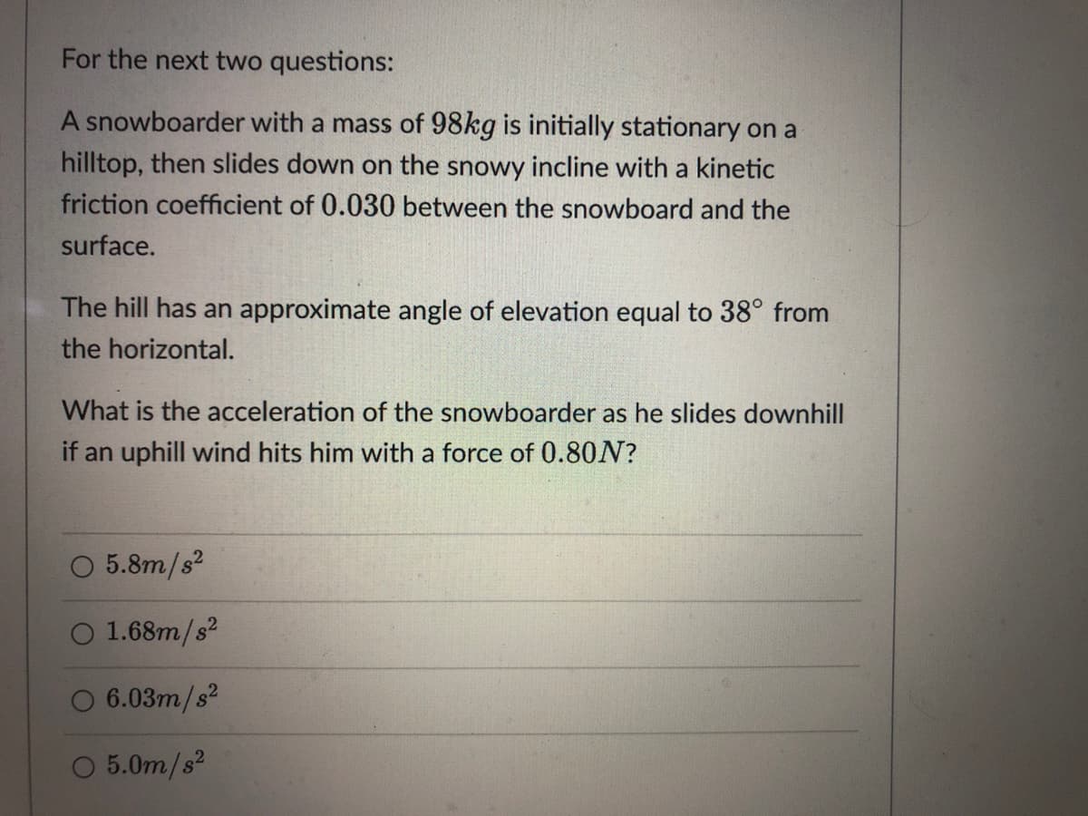 For the next two questions:
A snowboarder with a mass of 98kg is initially stationary on a
hilltop, then slides down on the snowy incline with a kinetic
friction coefficient of 0.030 between the snowboard and the
surface.
The hill has an approximate angle of elevation equal to 38° from
the horizontal.
What is the acceleration of the snowboarder as he slides downhill
if an uphill wind hits him with a force of 0.80N?
O 5.8m/s?
O 1.68m/s?
O 6.03m/s?
O 5.0m/s2
