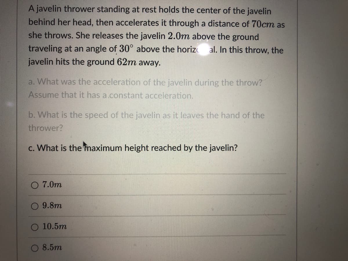 A javelin thrower standing at rest holds the center of the javelin
behind her head, then accelerates it through a distance of 70cm as
she throws. She releases the javelin 2.0m above the ground
traveling at an angle of 30° above the horiz al. In this throw, the
javelin hits the ground 62m away.
a. What was the acceleration of the javelin during the throw?
Assume that it has a.constant acceleration.
b. What is the speed of the javelin as it leaves the hand of the
thrower?
c. What is the maximum height reached by the javelin?
7.0m
O 9.8m
10.5m
O 8.5m
