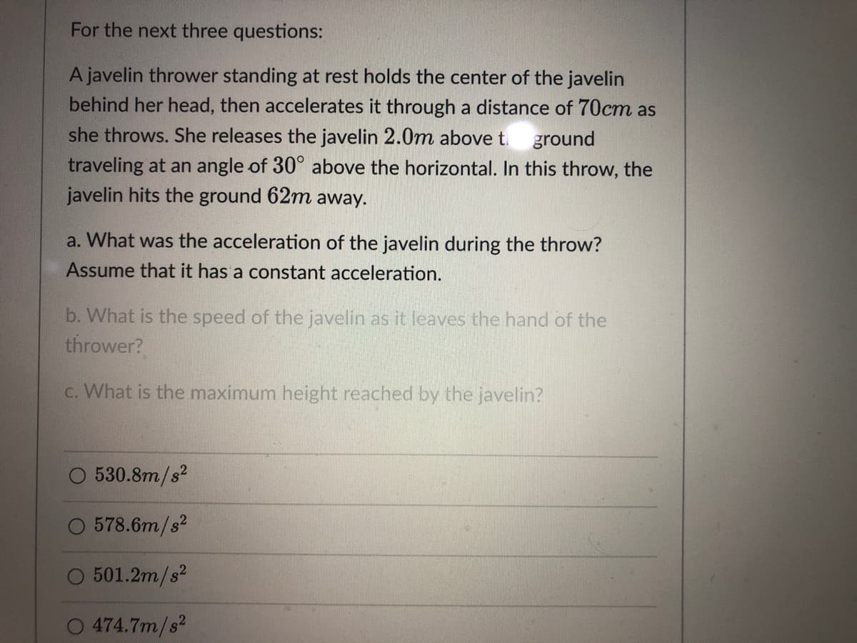 For the next three questions:
A javelin thrower standing at rest holds the center of the javelin
behind her head, then accelerates it through a distance of 70cm as
she throws. She releases the javelin 2.0m above t. ground
traveling at an angle of 30° above the horizontal. In this throw, the
javelin hits the ground 62m away.
a. What was the acceleration of the javelin during the throw?
Assume that it has a constant acceleration.
b. What is the speed of the javelin as it leaves the hand of the
thrower?
c. What is the maximum height reached by the javelin?
530.8m/s?
578.6m/s?
O 501.2m/s2
474.7m/s?
