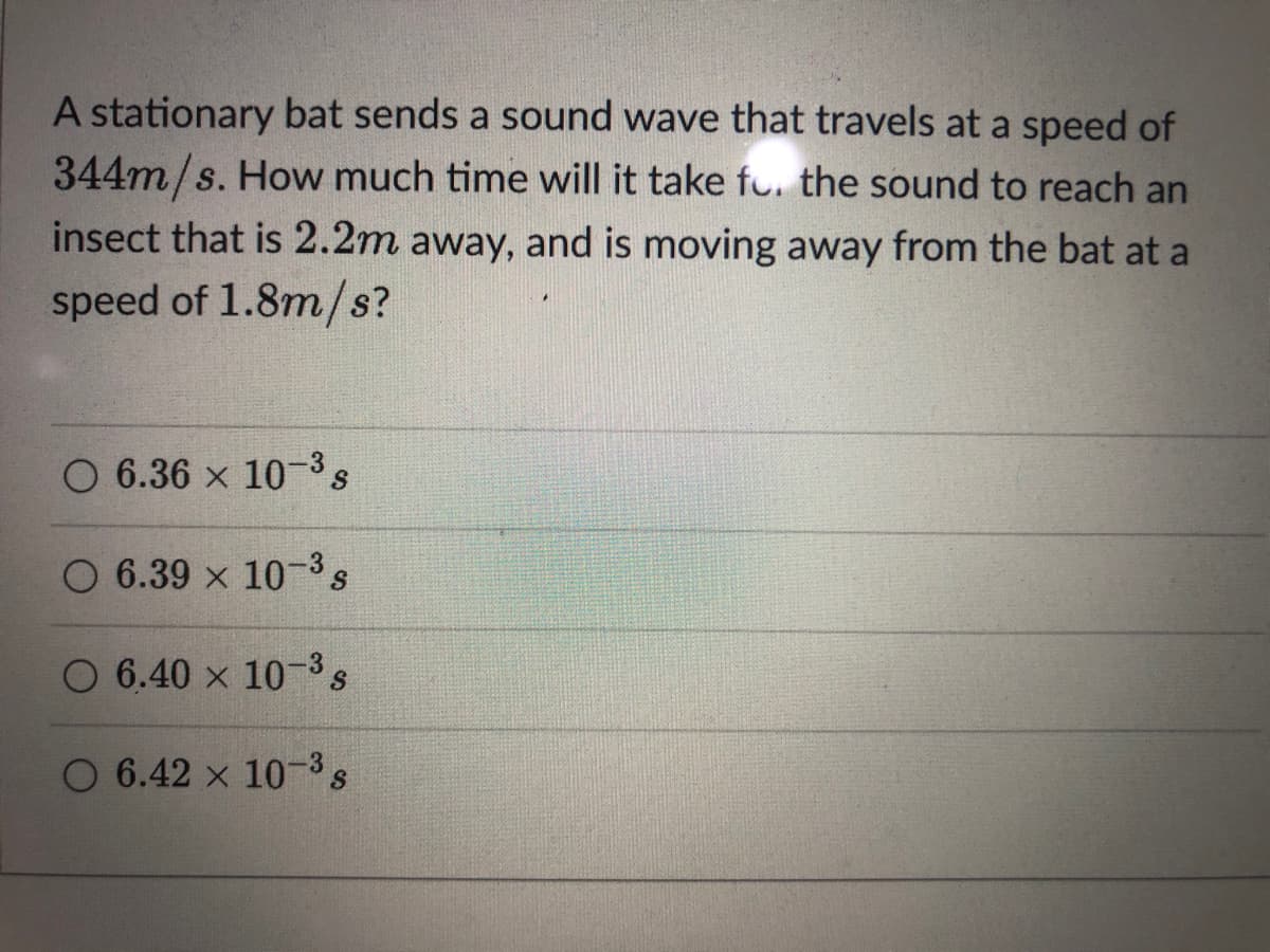 A stationary bat sends a sound wave that travels at a speed of
344m/s. How much time will it take fu. the sound to reach an
insect that is 2.2m away, and is moving away from the bat at a
speed of 1.8m/s?
O 6.36 x 10 3s
O 6.39 x 10-3s
O 6.40 x 10-3s
O 6.42 x 10-3s
