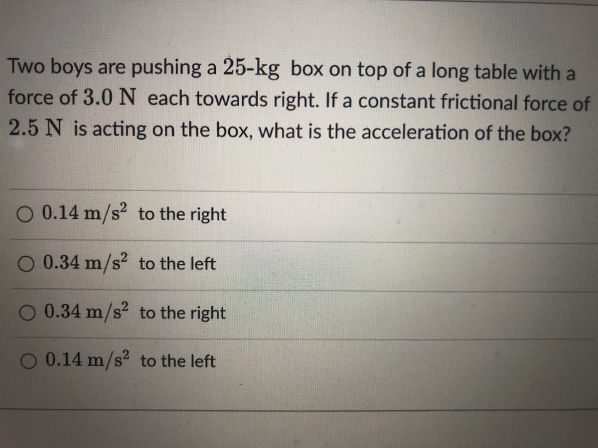 Two boys are pushing a 25-kg box on top of a long table with a
force of 3.0 N each towards right. If a constant frictional force of
2.5 N is acting on the box, what is the acceleration of the box?
O 0.14 m/s to the right
O 0.34 m/s to the left
O 0.34 m/s? to the right
O 0.14 m/s2 to the left
