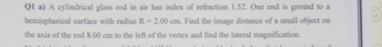 Q1 a) A cylindrical glass rod in air has index of refraction 1.52. One end is ground to
hemispherical surface with radius R-2.00 cm. Find the image distance of a small object on
the axis of the rod 8.00 cm to the left of the vertex and find the lateral magnification.
