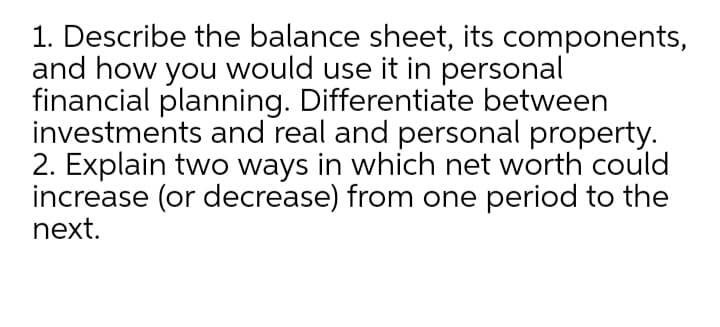 1. Describe the balance sheet, its components,
and how you would use it in personal
financial planning. Differentiate between
investments and real and personal property.
2. Explain two ways in which net worth could
increase (or decrease) from one period to the
next.
