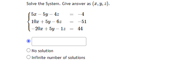 Solve the System. Give answer as (x, y, z).
5x - 5y - 4z
10x + 5y-6z
-20x + 5y - 1z
= -4
=
=
-51
44
No solution
O Infinite number of solutions