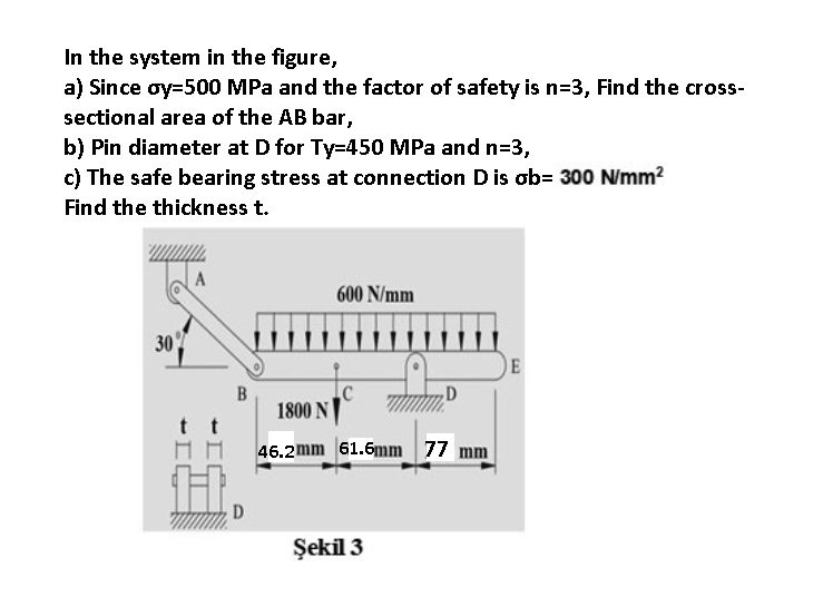 In the system in the figure,
a) Since oy=500 MPa and the factor of safety is n=3, Find the cross-
sectional area of the AB bar,
b) Pin diameter at D for Ty=450 MPa and n=3,
c) The safe bearing stress at connection Dis ob= 300 N/mm?
Find the thickness t.
600 N/mm
30
E
1800 N
46.2mm 61.6mm 77 mm
Şekil 3
B.
