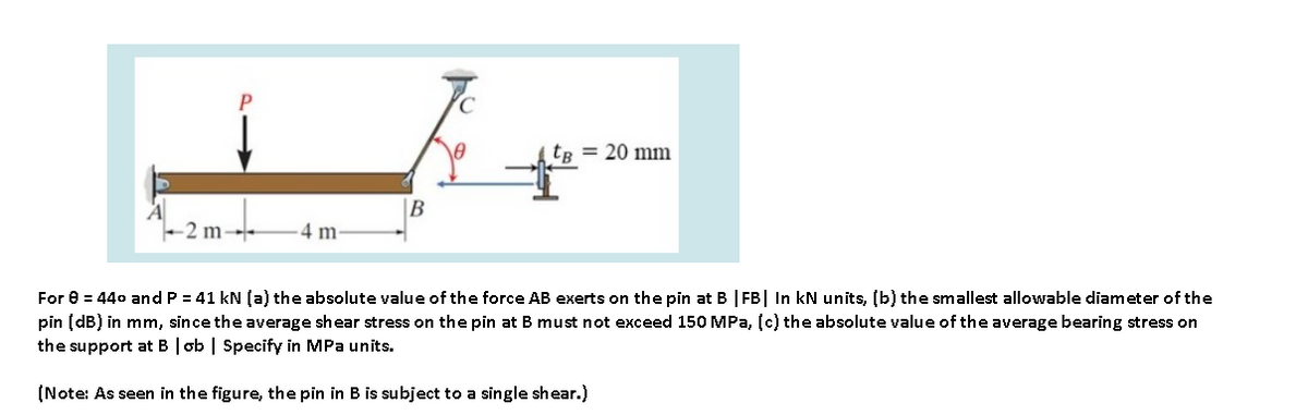 tB = 20 mm
B
-2 m-
4 m
For e = 440 and P = 41 kN (a) the absolute value of the force AB exerts on the pin at B | FB| In kN units, (b) the smallest allowable diameter of the
pin (dB) in mm, since the average shear stress on the pin at B must not exceed 150 MPa, (c) the absolute value of the average bearing stress on
the support at B | ob | Specify in MPa units.
(Note: As seen in the figure, the pin in B is subject to a single shear.)
