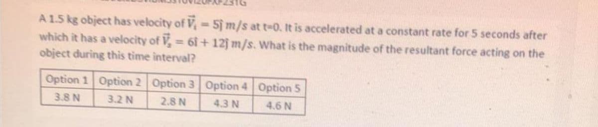 A 1.5 kg object has velocity of V= 5j m/s at t-0. It is accelerated at a constant rate for 5 seconds after
which it has a velocity of V, 6i+ 12j m/s. What is the magnitude of the resultant force acting on the
object during this time interval?
Option 1 Option 2 Option 3 Option 4 Option 5
3.8 N
3.2 N
2.8 N
4.3 N
4.6 N
