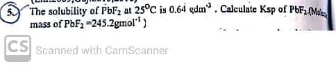 The solubility of PbF2 at 25°C is 0.64 dm³. Calculate Ksp of PbF2.(Mo
mass of PbF₂ =245.2gmol"¹)
CS Scanned with CamScanner