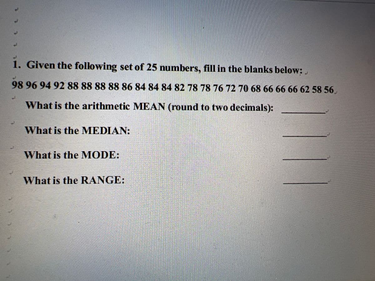 1. Given the following set of 25 numbers, fill in the blanks below:,
98969492 88 88888886 84 84 84 8278 78 76 72 70 68 66 6666625856.
What is the arithmetic MEAN (round to two decimals):
What is the MEDIAN:
What is the MODE:
What is the RANGE:
