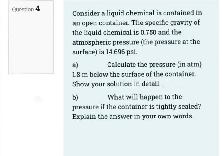 Question 4
Consider a liquid chemical is contained in
an open container. The specific gravity of
the liquid chemical is 0.750 and the
atmospheric pressure (the pressure at the
surface) is 14.696 psi.
a)
Calculate the pressure (in atm)
1.8 m below the surface of the container.
Show your solution in detail.
b)
What will happen to the
pressure if the container is tightly sealed?
Explain the answer in your own words.
