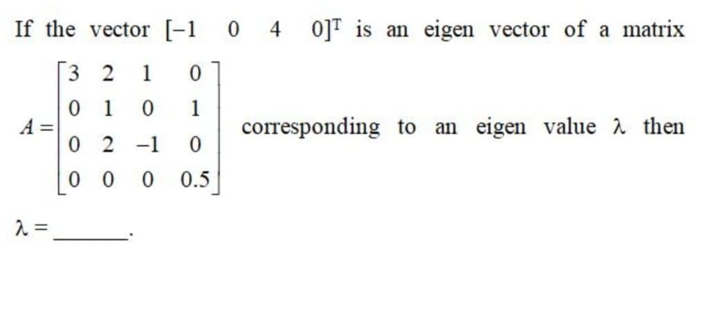 If the vector [-1 0 4 0]T is an eigen vector of a matrix
3 2
1
1
1
A =
0 2 -1
corresponding to an eigen value à then
0 0
0.5
