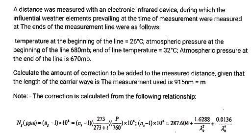 A distance was measured with an electronic infrared device, during which the
influential weather elements prevailing at the time of measurement were measured
at The ends of the measurement line were as follows:
temperature at the beginning of the line = 26°C; atmospheric pressure at the
beginning of the line 680mb; end of line temperature = 32°C; Atmospheric pressure at
the end of the line is 670mb.
Calculate the amount of correction to be added to the measured distance, given that
the length of the carrier wave is The measurement used is 915nm = m
Note: - The correction is calculated from the following relationship:
273
N,(ppnm) = (n, - 1)x10* = (n, - 1X X)x10; (n,-1)x10 = 287.604 +-
273+t760
1.6288 0.0136
+-
