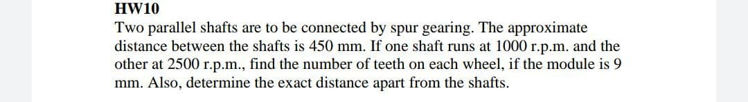 HW10
Two parallel shafts are to be connected by spur gearing. The approximate
distance between the shafts is 450 mm. If one shaft runs at 1000 r.p.m. and the
other at 2500 r.p.m., find the number of teeth on each wheel, if the module is 9
mm. Also, determine the exact distance apart from the shafts.