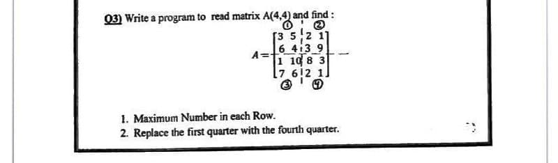 A(4,4) and
Q3) Write a program to read matrix A(4,4) and find :
A=
[3 5 2 11
6 413 9
1 10 8 3
7 612 1
4
1. Maximum Number in each Row.
2. Replace the first quarter with the fourth quarter.