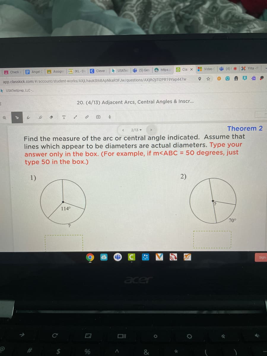 Da IXL-Di
C Clever
A USATes
中(5) Gen
O https://
O Cla: X
H Video C
di (4)I O
X Yilla -P
A Check
E Angel C
A Assign
app.classkick.com/#/account/student-works/AXjLhaukSt6BApNkaR3FJw/questions/AXjih2jiTi2PR19Yap447w
* USATestprep, LLC -
20. (4/13) Adjacent Arcs, Central Angles & Inscr...
т
2/13
Theorem 2
cated. Assume that
Find the measure of the arc or central angle
lines which appear to be diameters are actual diameters. Type your
answer only in the box. (For example, if m<ABC = 50 degrees, just
type 50 in the box.)
1)
2)
114°
70°
Sign
acer
23
$4
&
大
