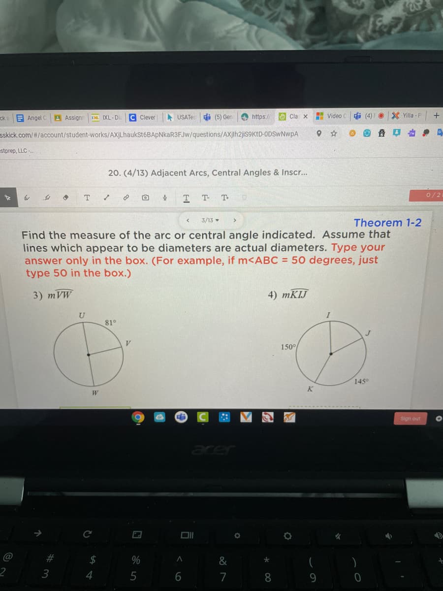 ck
E Angel
A Assignr
Da IXL-Di
C Clever
A USATes
di (5) Gen
e https:/
O Cla: x
H Video
I (4)I O
X Yilla -F
sskick.com/#/account/student-works/AXjLhaukSt6BApNkaR3FJw/questions/AXjih2jis9KtD-ODSWNWPA
estprep, LLC -
20. (4/13) Adjacent Arcs, Central Angles & Inscr...
0/2
T T-
T
3/13 -
Theorem 1-2
Find the measure of the arc or central angle indicated. Assume that
lines which appear to be diameters are actual diameters. Type your
answer only in the box. (For example, if m<ABC = 50 degrees, just
type 50 in the box.)
3) тVW
4) MKIJ
U
I
81°
V
150°
145°
K
Sign out
aer
@
23
$
&
2
3
4
7
8.
9.
