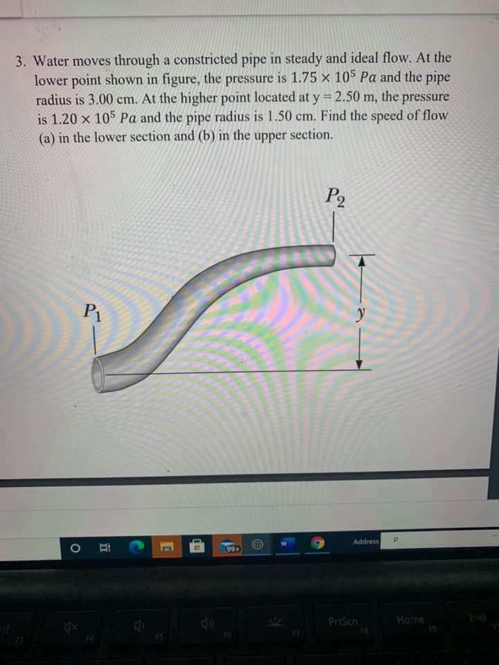 3. Water moves through a constricted pipe in steady and ideal flow. At the
lower point shown in figure, the pressure is 1.75 × 105 Pa and the pipe
radius is 3.00 cm. At the higher point located at y = 2.50 m, the pressure
is 1.20 x 105 Pa and the pipe radius is 1.50 cm. Find the speed of flow
(a) in the lower section and (b) in the section.
upper
P2
P1
Address
99+
PrtScn
Home
End
