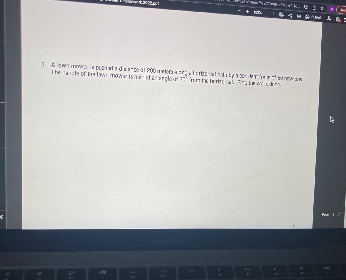 K
F2
lloh"%3A"open"%2C"userld"%3A"118...
1.Homework.2022.pdf
+ 133%
#
Submit
3. A lawn mower is pushed a distance of 200 meters along a horizontal path by a constant force of 50 newtons.
The handle of the lawn mower is held at an angle of 30° from the horizontal. Find the work done.
MacBook Air
F6
80
F3
F4
F5
DII
FB
DD
F9
A
F10
F11
S
F12
Upd
? =
Page 1 /1
<10)