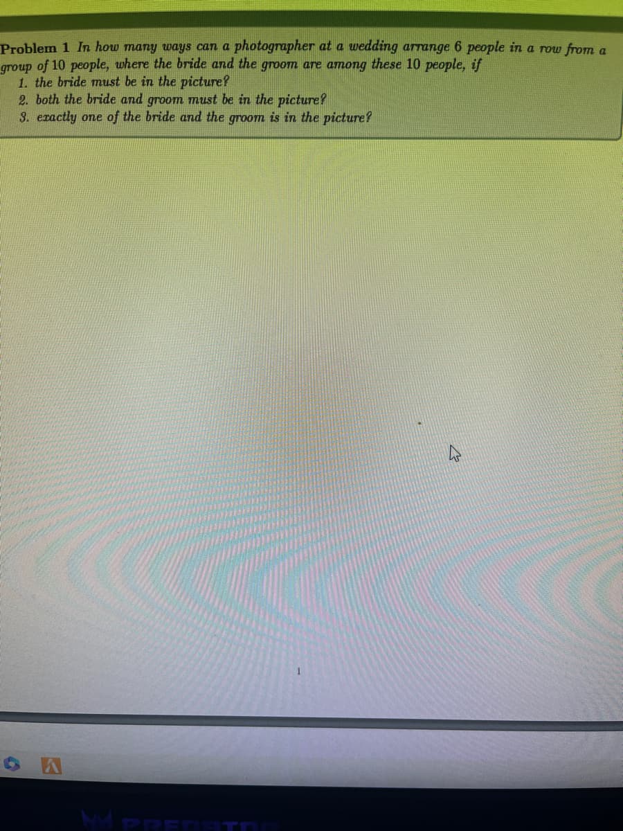 Problem 1 In how many ways can a photographer at a wedding arrange 6 people in a row from a
group of 10 people, where the bride and the groom are among these 10 people, if
1. the bride must be in the picture?
2. both the bride and groom must be in the picture?
3. exactly one of the bride and the groom is in the picture?
OA