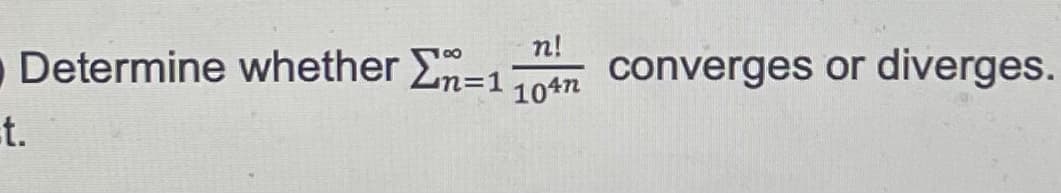 **Determine whether the series** 

\[
\sum_{n=1}^{\infty} \frac{n!}{10^{4n}}
\]

**converges or diverges.**

*Instructions for Analysis:* 

1. **Understand the Terms:**
   - \(n!\) denotes the factorial of \(n\), meaning the product of all positive integers up to \(n\).
   - \(10^{4n}\) is an exponential expression, where the base 10 is raised to the power of \(4n\).

2. **Approach to Determine Convergence or Divergence:**
   - Consider using tests for convergence such as the Ratio Test or Comparison Test.
   - Analyze the growth of the factorial in the numerator compared to the exponential growth in the denominator.

By following these steps, students should be able to ascertain whether this infinite series converges or diverges.